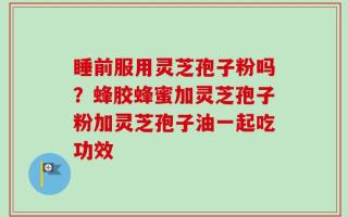 睡前服用灵芝孢子粉吗？蜂胶蜂蜜加灵芝孢子粉加灵芝孢子油一起吃功效