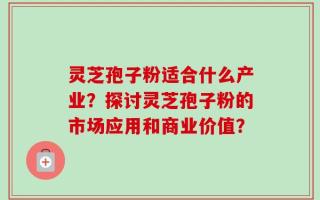 灵芝孢子粉适合什么产业？探讨灵芝孢子粉的市场应用和商业价值？