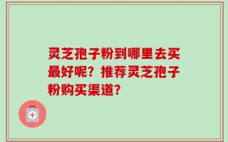 灵芝孢子粉到哪里去买最好呢？推荐灵芝孢子粉购买渠道？