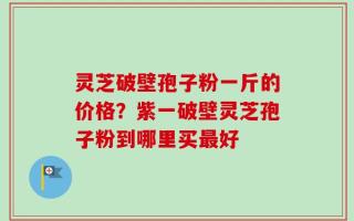 灵芝破壁孢子粉一斤的价格？紫一破壁灵芝孢子粉到哪里买最好