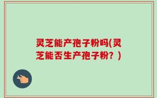 灵芝能产孢子粉吗(灵芝能否生产孢子粉？)