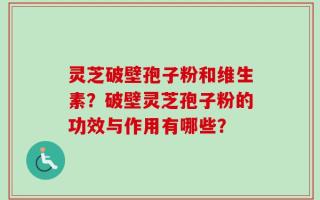 灵芝破壁孢子粉和维生素？破壁灵芝孢子粉的功效与作用有哪些？