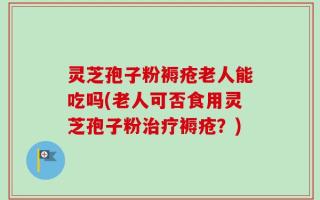 灵芝孢子粉褥疮老人能吃吗(老人可否食用灵芝孢子粉治疗褥疮？)