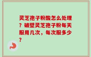 灵芝孢子粉酸怎么处理？破壁灵芝孢子粉每天服用几次，每次服多少？