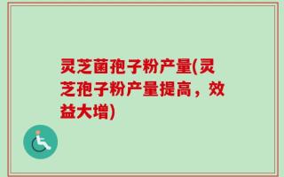 灵芝菌孢子粉产量(灵芝孢子粉产量提高，效益大增)