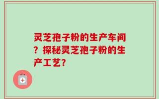 灵芝孢子粉的生产车间？探秘灵芝孢子粉的生产工艺？