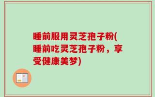 睡前服用灵芝孢子粉(睡前吃灵芝孢子粉，享受健康美梦)