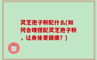 灵芝孢子粉配什么(如何合理搭配灵芝孢子粉，让身体更健康？)
