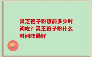 灵芝孢子粉饭前多少时间吃？灵芝孢子粉什么时间吃最好