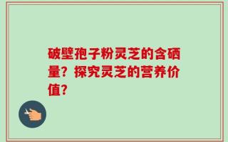 破壁孢子粉灵芝的含硒量？探究灵芝的营养价值？
