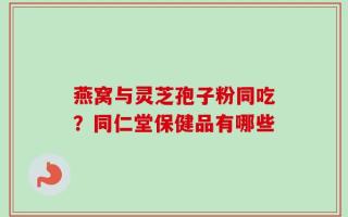 燕窝与灵芝孢子粉同吃？同仁堂保健品有哪些