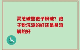 灵芝破壁孢子粉破？孢子粉沉淀的好还是易溶解的好