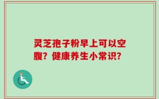 灵芝孢子粉早上可以空腹？健康养生小常识？