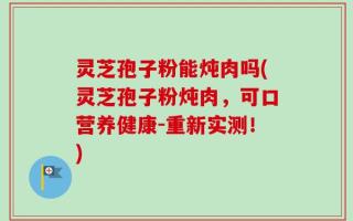 灵芝孢子粉能炖肉吗(灵芝孢子粉炖肉，可口营养健康-重新实测！)