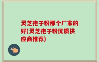 灵芝孢子粉那个厂家的好(灵芝孢子粉优质供应商推荐)