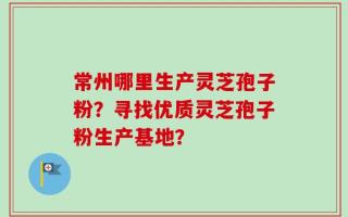 常州哪里生产灵芝孢子粉？寻找优质灵芝孢子粉生产基地？