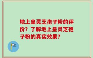 地上皇灵芝孢子粉的评价？了解地上皇灵芝孢子粉的真实效果？