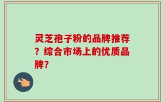 灵芝孢子粉的品牌推荐？综合市场上的优质品牌？