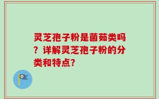 灵芝孢子粉是菌茹类吗？详解灵芝孢子粉的分类和特点？
