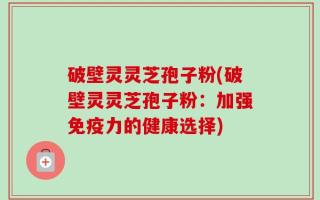 破壁灵灵芝孢子粉(破壁灵灵芝孢子粉：加强免疫力的健康选择)