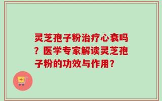 灵芝孢子粉治疗心衰吗？医学专家解读灵芝孢子粉的功效与作用？