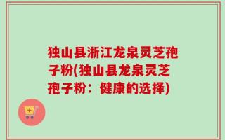 独山县浙江龙泉灵芝孢子粉(独山县龙泉灵芝孢子粉：健康的选择)