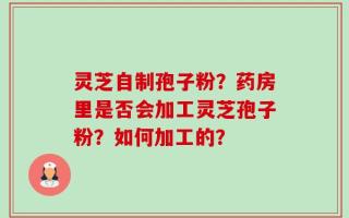 灵芝自制孢子粉？药房里是否会加工灵芝孢子粉？如何加工的？