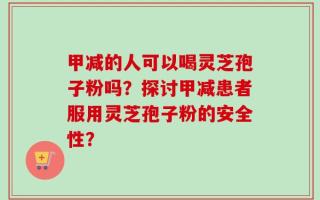 甲减的人可以喝灵芝孢子粉吗？探讨甲减患者服用灵芝孢子粉的安全性？