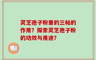 灵芝孢子粉里的三帖的作用？探索灵芝孢子粉的功效与用途？