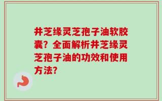 井芝缘灵芝孢子油软胶囊？全面解析井芝缘灵芝孢子油的功效和使用方法？