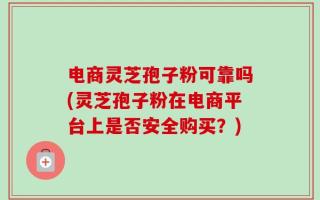 电商灵芝孢子粉可靠吗(灵芝孢子粉在电商平台上是否安全购买？)