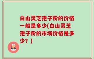 白山灵芝孢子粉的价格一般是多少(白山灵芝孢子粉的市场价格是多少？)