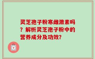 灵芝孢子粉寒雌激素吗？解析灵芝孢子粉中的营养成分及功效？