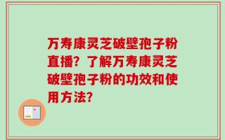 万寿康灵芝破壁孢子粉直播？了解万寿康灵芝破壁孢子粉的功效和使用方法？