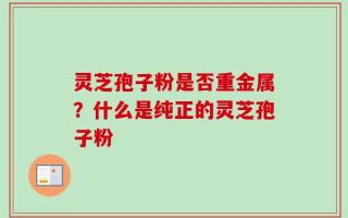 灵芝孢子粉是否重金属？什么是纯正的灵芝孢子粉