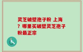 灵芝破壁孢子粉 上海？哪里买破壁灵芝孢子粉最正宗