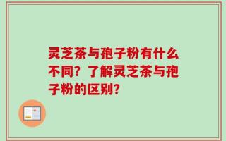灵芝茶与孢子粉有什么不同？了解灵芝茶与孢子粉的区别？