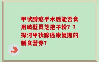 甲状腺癌手术后能否食用破壁灵芝孢子粉？？探讨甲状腺癌康复期的膳食营养？
