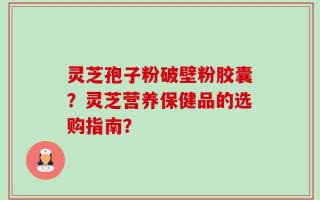 灵芝孢子粉破壁粉胶囊？灵芝营养保健品的选购指南？