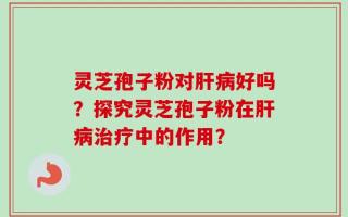 灵芝孢子粉对肝病好吗？探究灵芝孢子粉在肝病治疗中的作用？