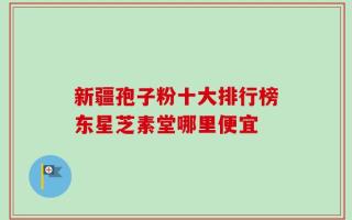 新疆孢子粉十大排行榜东星芝素堂哪里便宜