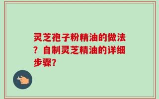 灵芝孢子粉精油的做法？自制灵芝精油的详细步骤？