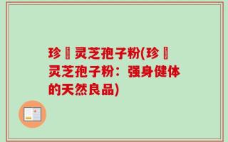 珍瑧灵芝孢子粉(珍瑧灵芝孢子粉：强身健体的天然良品)