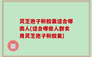 灵芝孢子粉胶囊适合哪类人(适合哪些人群食用灵芝孢子粉胶囊)