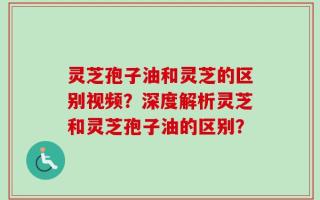 灵芝孢子油和灵芝的区别视频？深度解析灵芝和灵芝孢子油的区别？