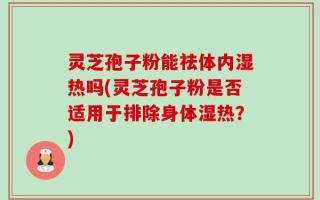 灵芝孢子粉能祛体内湿热吗(灵芝孢子粉是否适用于排除身体湿热？)