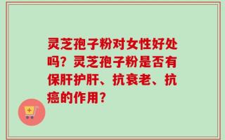 灵芝孢子粉对女性好处吗？灵芝孢子粉是否有保肝护肝、抗衰老、抗癌的作用？