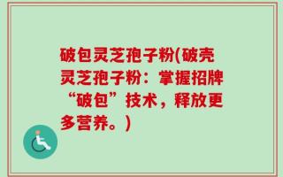 破包灵芝孢子粉(破壳灵芝孢子粉：掌握招牌“破包”技术，释放更多营养。)