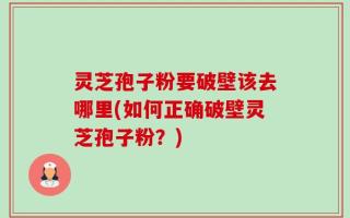 灵芝孢子粉要破壁该去哪里(如何正确破壁灵芝孢子粉？)