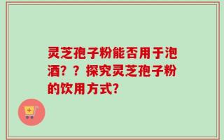 灵芝孢子粉能否用于泡酒？？探究灵芝孢子粉的饮用方式？